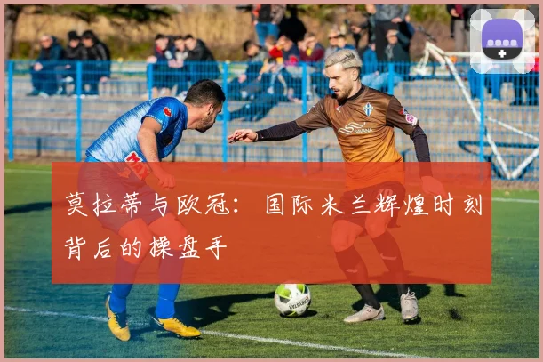 莫拉蒂与欧冠：国际米兰辉煌时刻背后的操盘手