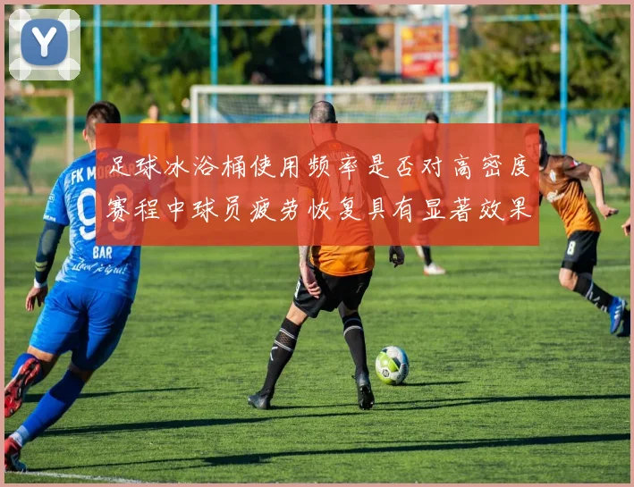 足球冰浴桶使用频率是否对高密度赛程中球员疲劳恢复具有显著效果
