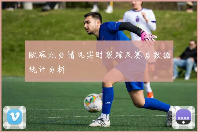 欧冠比分情况实时跟踪及赛后数据统计分析