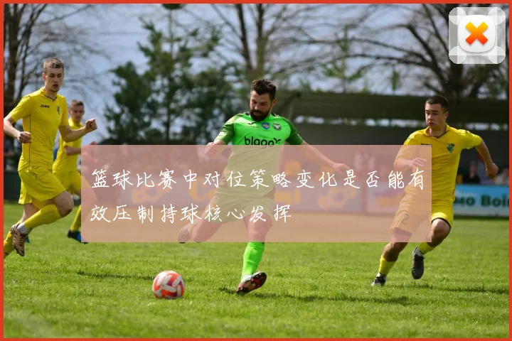 篮球比赛中对位策略变化是否能有效压制持球核心发挥