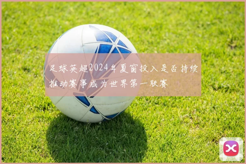 足球英超2024年夏窗投入是否持续推动赛事成为世界第一联赛