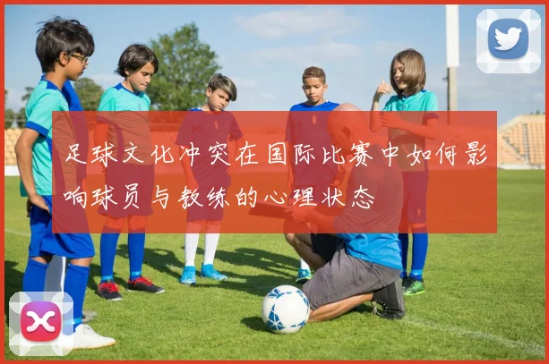 足球文化冲突在国际比赛中如何影响球员与教练的心理状态
